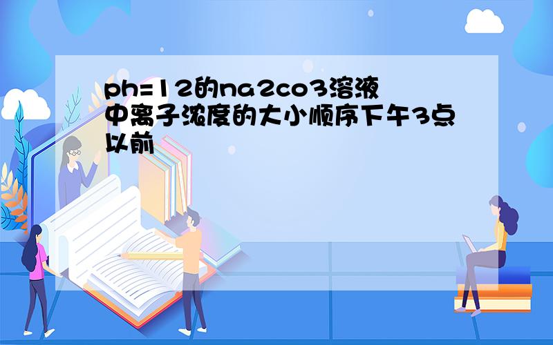 ph=12的na2co3溶液中离子浓度的大小顺序下午3点以前