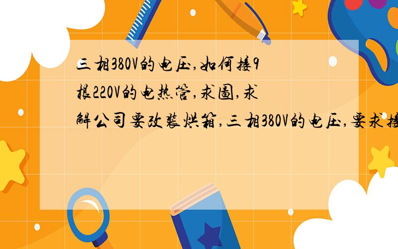 三相380V的电压,如何接9根220V的电热管,求图,求解公司要改装烘箱,三相380V的电压,要求接入9跟额定电压为220V的电热管,请教高手,求电路图没有零线.我今天的接法是9根电热管同一头每根都连接