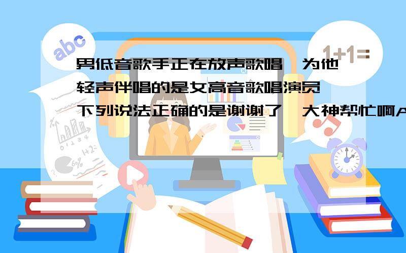 男低音歌手正在放声歌唱,为他轻声伴唱的是女高音歌唱演员,下列说法正确的是谢谢了,大神帮忙啊A 两位歌手的音调相同,响度不同 B 两位歌手的音色相同,音调不同 C 两位歌手的音调、响度、