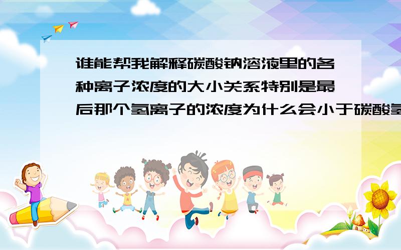 谁能帮我解释碳酸钠溶液里的各种离子浓度的大小关系特别是最后那个氢离子的浓度为什么会小于碳酸氢根的浓度c（Na+）＞c（CO32-）＞c（OH-）＞c（HCO3-）＞c（H+）