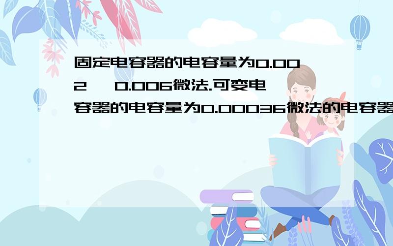 固定电容器的电容量为0.002 —0.006微法.可变电容器的电容量为0.00036微法的电容器为哪些?