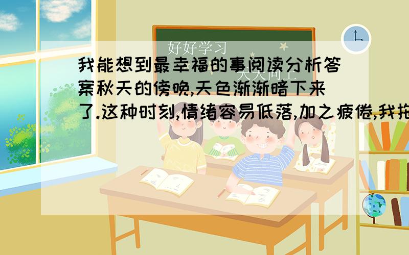 我能想到最幸福的事阅读分析答案秋天的傍晚,天色渐渐暗下来了.这种时刻,情绪容易低落,加之疲倦,我拖着脚步往家走,想着自己的事.这时,路边传来一个嫩嫩的声音：“阿姨!”我停下脚步,看