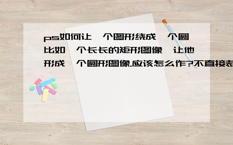 ps如何让一个图形绕成一个圆比如一个长长的矩形图像,让他形成一个圆形图像.应该怎么作?不直接裁剪的.