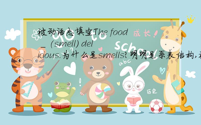 被动语态填空The food _ (smell) delicious.为什么是smells?明明是系表结构,被动语态只有在动词有状语修饰时用主动表被动,这里是smell+adj,根本不是,为什么不用is smelled?网上说smells,感到很奇怪