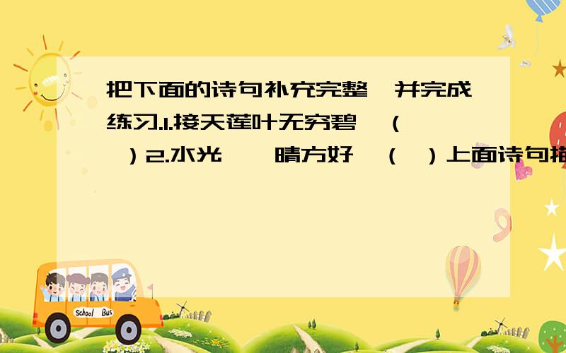 把下面的诗句补充完整,并完成练习.1.接天莲叶无穷碧,（ ）2.水光潋滟晴方好,（ ）上面诗句描写的都是西湖的美景,第一题描写的是（ )季,湖中的（ ）花开得特别艳丽,后半句现在常被人们引