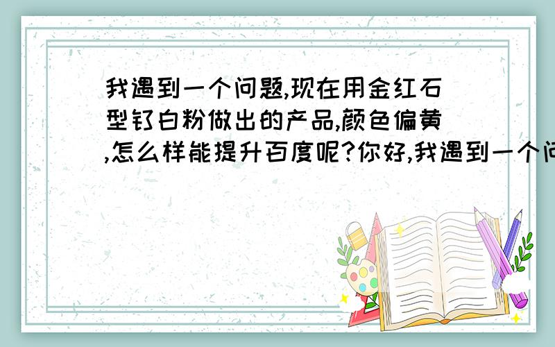 我遇到一个问题,现在用金红石型钛白粉做出的产品,颜色偏黄,怎么样能提升百度呢?你好,我遇到一个问题.如果只用金红石型钛白粉做出的产品,颜色比较偏黄色.但是用了一些便宜的可能掺假