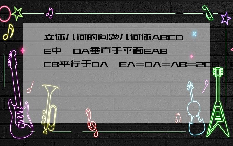 立体几何的问题几何体ABCDE中,DA垂直于平面EAB,CB平行于DA,EA=DA=AB=2CB,EA垂直于AB,M是EC的中点,（1）求证：DM垂直于EB（2）求二面角M-BD-A的余弦值