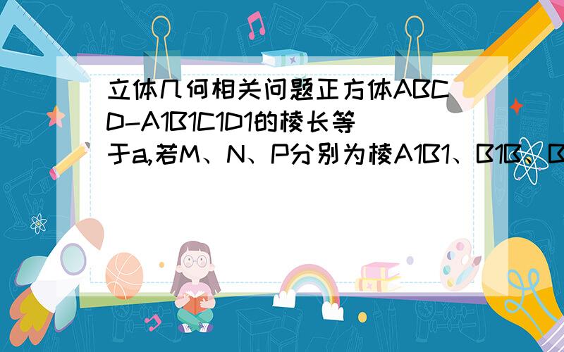 立体几何相关问题正方体ABCD-A1B1C1D1的棱长等于a,若M、N、P分别为棱A1B1、B1B、B1C1的中点,画出过M、N、P三点的截面.并求出它的面积