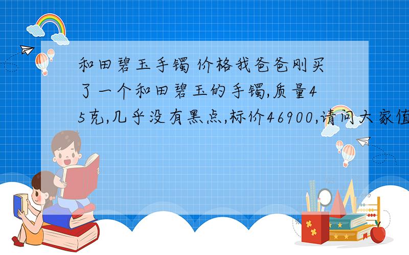 和田碧玉手镯 价格我爸爸刚买了一个和田碧玉的手镯,质量45克,几乎没有黑点,标价46900,请问大家值这个价钱吗?