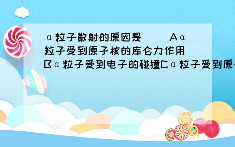 α粒子散射的原因是( )Aα粒子受到原子核的库仑力作用 Bα粒子受到电子的碰撞Cα粒子受到原子核碰撞 Dα粒子受到原子核万有引力