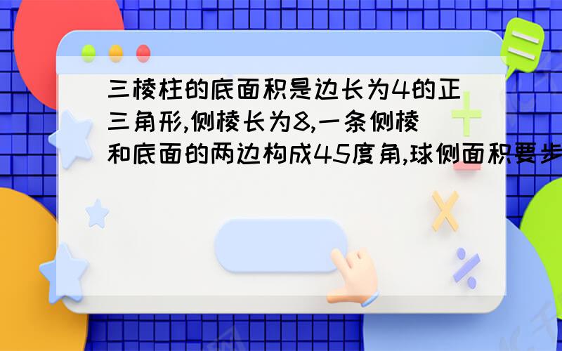 三棱柱的底面积是边长为4的正三角形,侧棱长为8,一条侧棱和底面的两边构成45度角,球侧面积要步骤和思路打错了是 球侧面积32倍根号2+32