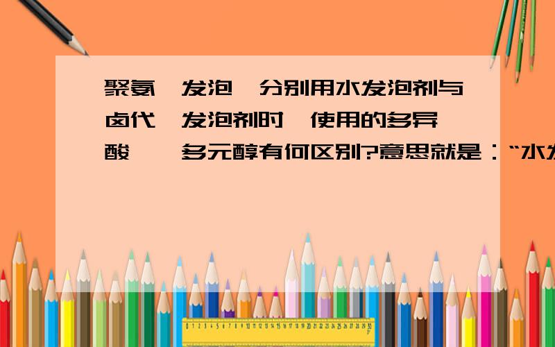 聚氨酯发泡,分别用水发泡剂与卤代烃发泡剂时,使用的多异氰酸酯、多元醇有何区别?意思就是：“水发泡时采用的异氰酸酯、多元醇”与“卤代烃发泡时采用的异氰酸酯、多元醇”原料之间