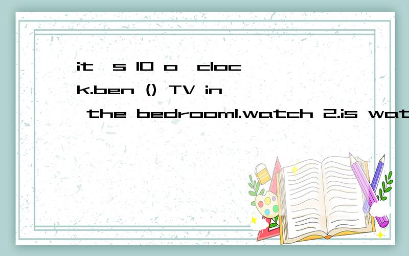 it's 10 o'clock.ben () TV in the bedroom1.watch 2.is watching 3.watches 4.are watching