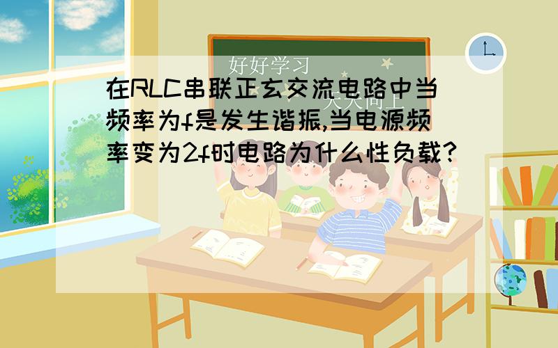 在RLC串联正玄交流电路中当频率为f是发生谐振,当电源频率变为2f时电路为什么性负载?