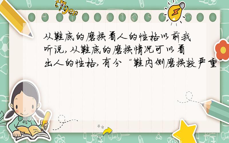 从鞋底的磨损看人的性格以前我听说,从鞋底的磨损情况可以看出人的性格,有分“鞋内侧磨损较严重”、“鞋外侧磨损较严重”、“鞋后跟磨损较严重”……等情况.有谁知道详细的内容?