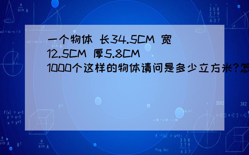 一个物体 长34.5CM 宽12.5CM 厚5.8CM 1000个这样的物体请问是多少立方米?怎么算的.