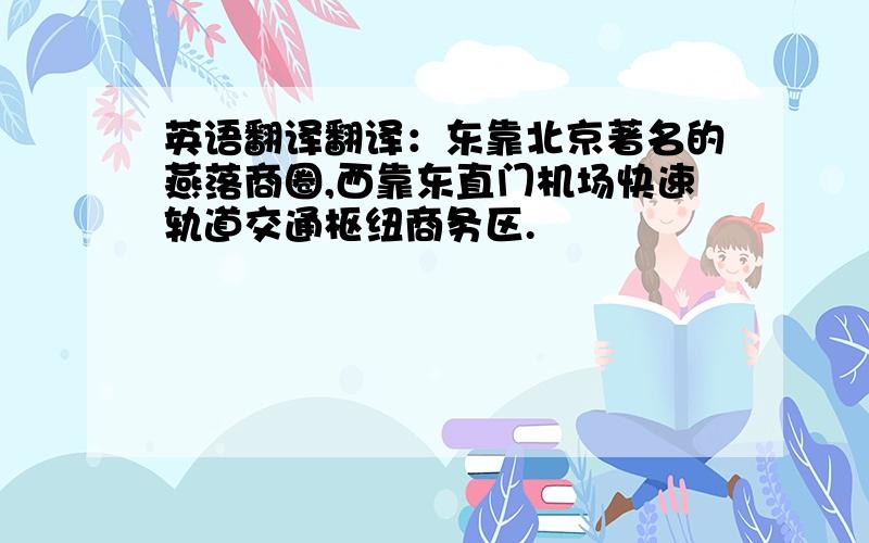 英语翻译翻译：东靠北京著名的燕落商圈,西靠东直门机场快速轨道交通枢纽商务区.