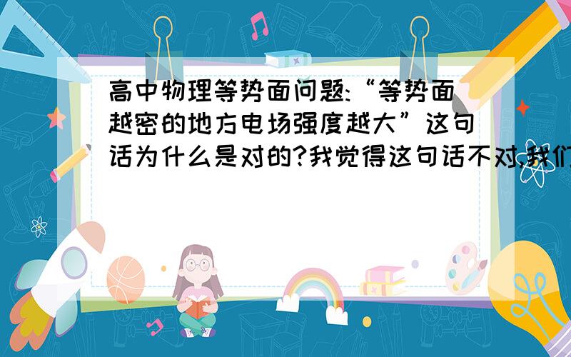 高中物理等势面问题:“等势面越密的地方电场强度越大”这句话为什么是对的?我觉得这句话不对,我们老师说“等差等势面越密的地方电场强度越大”.如果是匀强电场中画几条非等差的等势