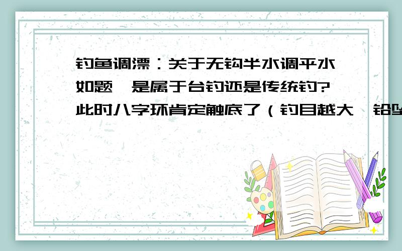 钓鱼调漂：关于无钩半水调平水如题,是属于台钓还是传统钓?此时八字环肯定触底了（钓目越大,铅坠也可能触底）；如果线组无八字环则铅坠斜立触底（钓目越大,铅坠倾斜触底的角度越大,