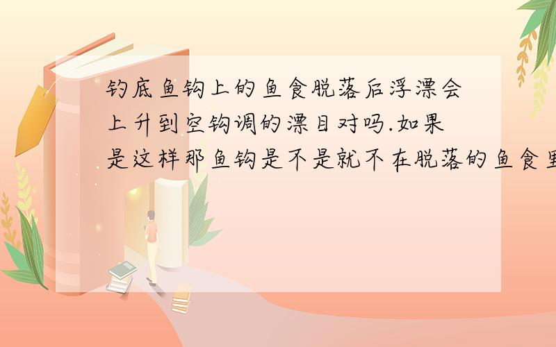 钓底鱼钩上的鱼食脱落后浮漂会上升到空钩调的漂目对吗.如果是这样那鱼钩是不是就不在脱落的鱼食里了.