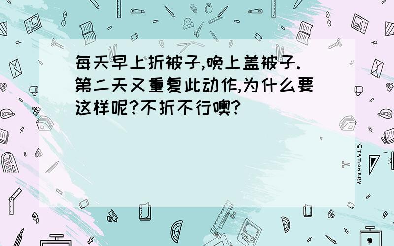 每天早上折被子,晚上盖被子.第二天又重复此动作,为什么要这样呢?不折不行噢?