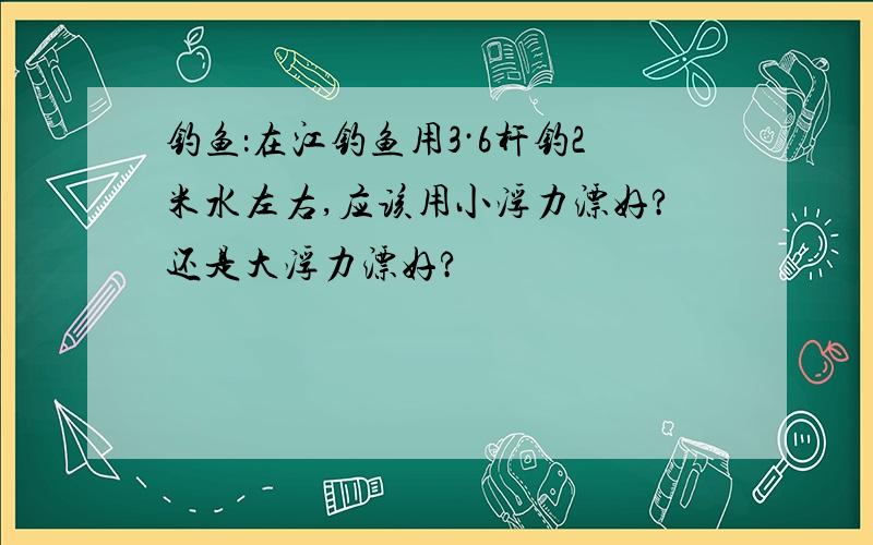 钓鱼：在江钓鱼用3·6杆钓2米水左右,应该用小浮力漂好?还是大浮力漂好?