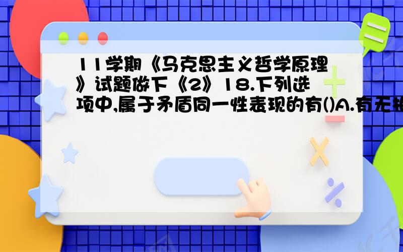 11学期《马克思主义哲学原理》试题做下《2》18.下列选项中,属于矛盾同一性表现的有()A.有无相生,难易相成B.高下相顷,长短相形C.祸兮福所倚,福兮祸所伏D.千里之堤,溃于蚁穴满分：2 分19.下