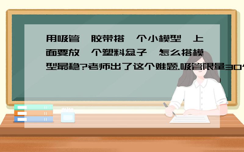 用吸管,胶带搭一个小模型,上面要放一个塑料盆子,怎么搭模型最稳?老师出了这个难题.吸管限量30个,每个大概20cm长,老师允许我们剪短吸管.胶带限量1m长,若实在需要,20个俯卧撑再换1m.模型至