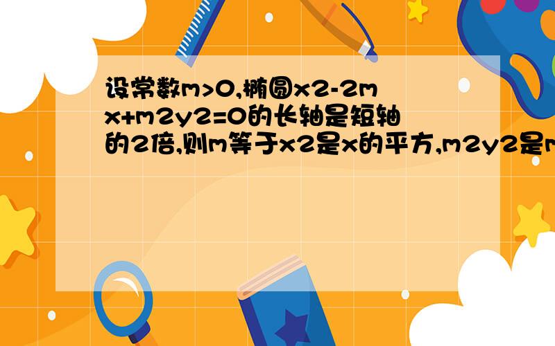 设常数m>0,椭圆x2-2mx+m2y2=0的长轴是短轴的2倍,则m等于x2是x的平方,m2y2是m的平方乘y的平方.