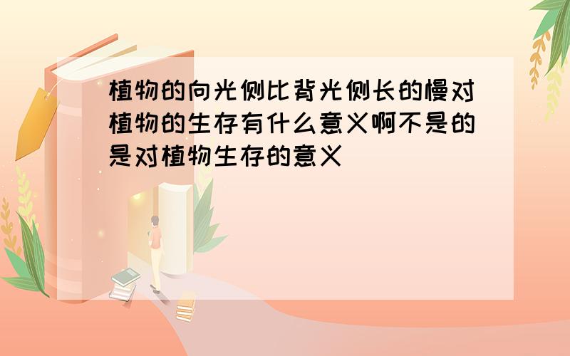 植物的向光侧比背光侧长的慢对植物的生存有什么意义啊不是的是对植物生存的意义