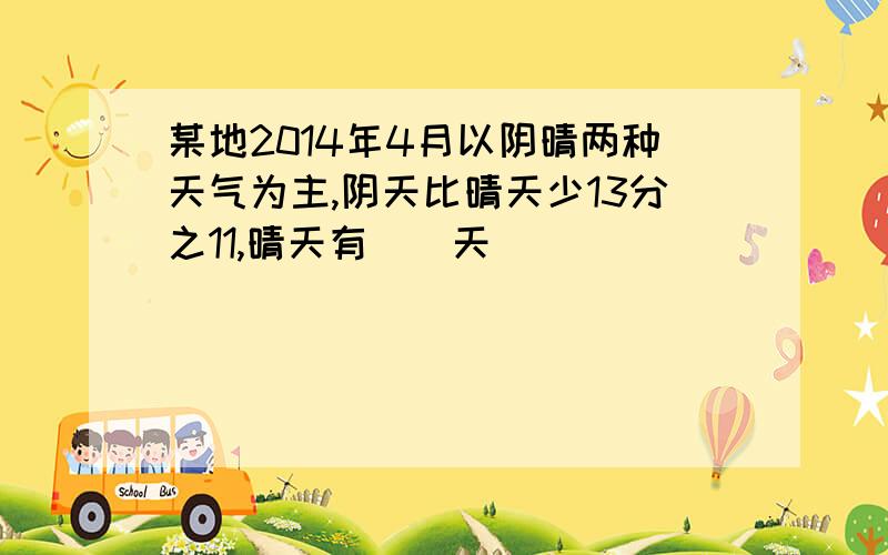 某地2014年4月以阴晴两种天气为主,阴天比晴天少13分之11,晴天有（）天