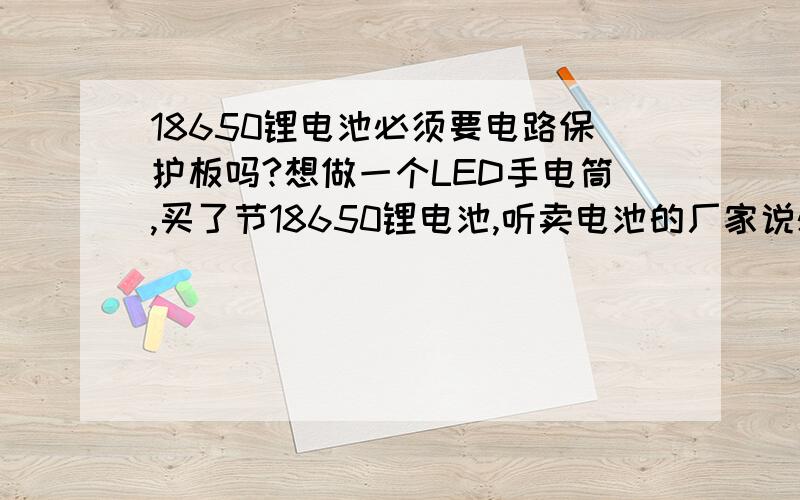 18650锂电池必须要电路保护板吗?想做一个LED手电筒,买了节18650锂电池,听卖电池的厂家说必须要电路保护板,不知道不要的话有什么不良反映,影响会很大吗?如果影响不大的话,我就不加了!节约