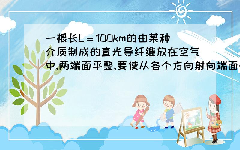 一根长L＝100km的由某种介质制成的直光导纤维放在空气中,两端面平整,要使从各个方向射向端面的光都能进入且能量不损失的传到另一端面,已知光速在真空中为3*10^8m/s,则此介质的折射率至少