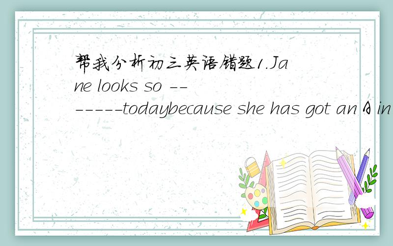 帮我分析初三英语错题1.Jane looks so -------todaybecause she has got an A in the English exan.a.happy b.happily c.angry d.angrily错：B 正确：A 分析 2.The tescher must ------carefully in class.a.listen b.be listen c.be listend to d.be