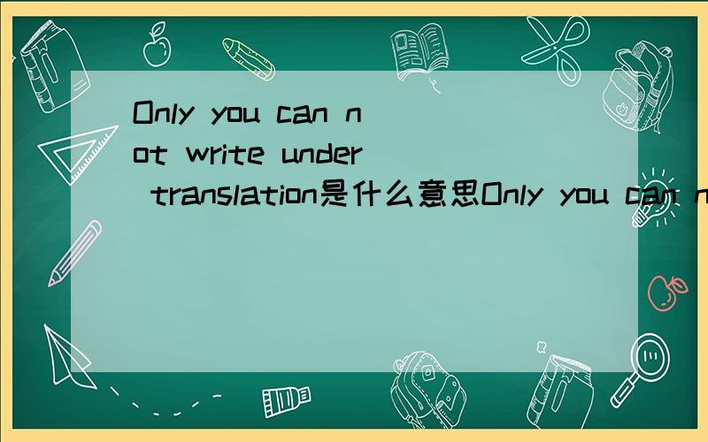 Only you can not write under translation是什么意思Only you can not write under translation