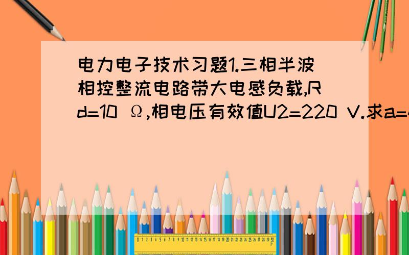 电力电子技术习题1.三相半波相控整流电路带大电感负载,Rd=10 Ω,相电压有效值U2=220 V.求a=45°时负载直流电压Ud、流过晶闸管电流的平均值Idt和有效值It,画出Ud、It2、Ut3的波形.2.现有单向半波、