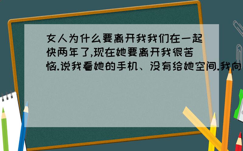 女人为什么要离开我我们在一起快两年了,现在她要离开我很苦恼.说我看她的手机、没有给她空间.我向她认错了,她也原谅我了.之后她去了天津有一份好工作、我给她电话对我没啥话说,说说