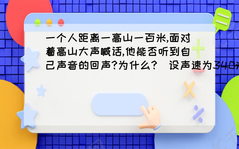 一个人距离一高山一百米,面对着高山大声喊话,他能否听到自己声音的回声?为什么?(设声速为340米）