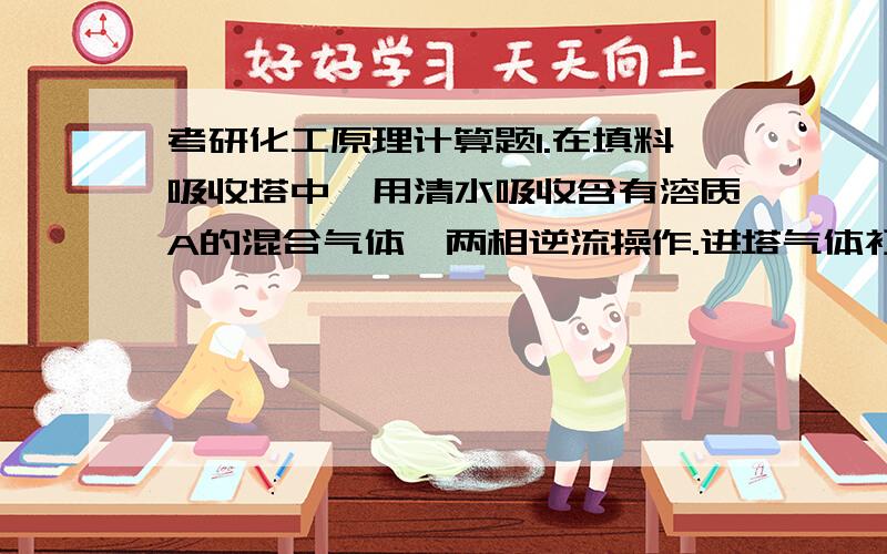 考研化工原理计算题1.在填料吸收塔中,用清水吸收含有溶质A的混合气体,两相逆流操作.进塔气体初始浓度为5%,在操作条件下平很关系为Y=3.0X,分别计算液气比为4和2时出塔气体的极限浓度和液