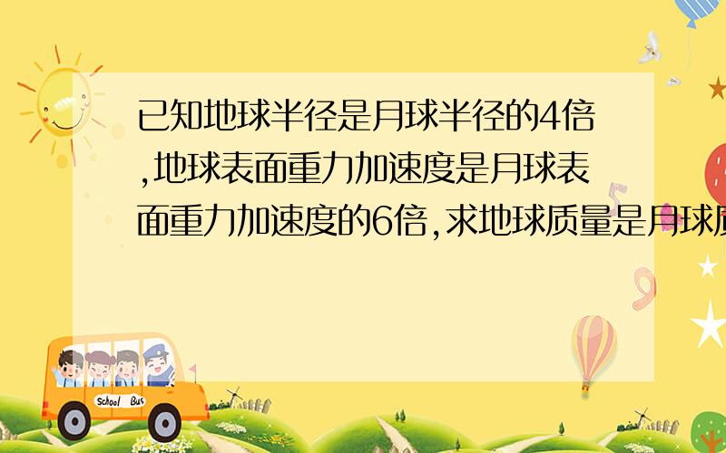 已知地球半径是月球半径的4倍,地球表面重力加速度是月球表面重力加速度的6倍,求地球质量是月球质量的多少倍?地球的第一宇宙速度是月球第一宇宙速度的多少倍?（要过程.）