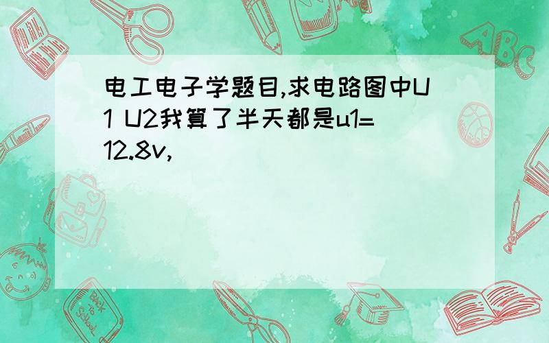 电工电子学题目,求电路图中U1 U2我算了半天都是u1=12.8v,