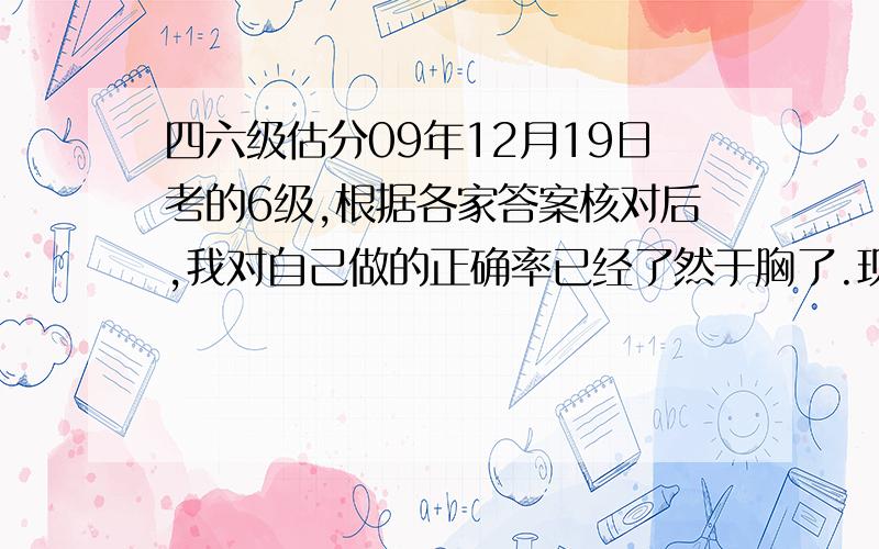 四六级估分09年12月19日考的6级,根据各家答案核对后,我对自己做的正确率已经了然于胸了.现在请牛人帮我估下分哈!作文写得还可以,自我感觉拿11--12分的样子（按15分满分）快速阅读10中7听