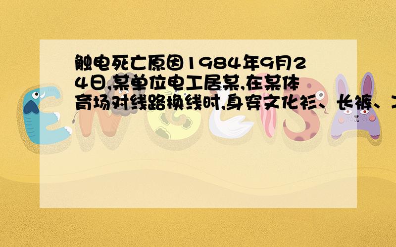 触电死亡原因1984年9月24日,某单位电工居某,在某体育场对线路换线时,身穿文化衫、长裤、凉鞋、没戴绝缘手套,站在靠近终端街码的梯子驳接火线,由于街码的角铁支座与避雷针引线的镀锌水