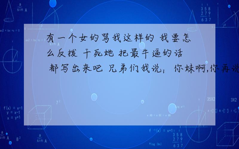 有一个女的骂我这样的 我要怎么反拨 干死她 把最牛逼的话 都写出来吧 兄弟们我说；你妹啊,你再说一句 再说 品位?p品位 真不想骂你 ,哎 自取其辱 下三流的 女人 你就是犯贱 你妈也跟你差