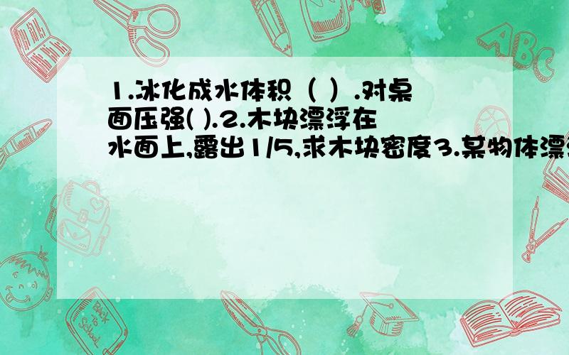 1.冰化成水体积（ ）.对桌面压强( ).2.木块漂浮在水面上,露出1/5,求木块密度3.某物体漂浮在水面上,将密度为5克每立方厘米,体积为V1的金属块放在该物体上,整个物体刚好浸没在水中；若将体