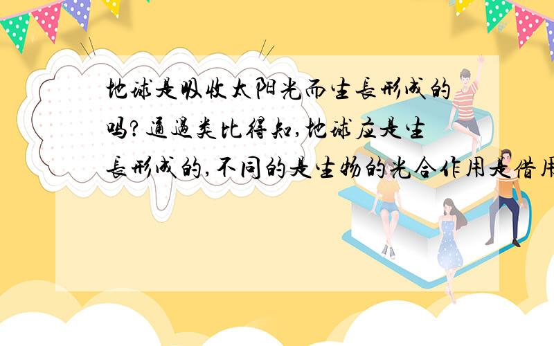 地球是吸收太阳光而生长形成的吗?通过类比得知,地球应是生长形成的,不同的是生物的光合作用是借用太阳光的动力作用,而物质粒子则不是光粒子本身,却是地球上水溶液中的分子或离子等