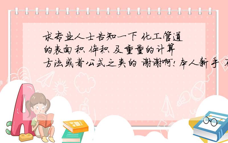 求专业人士告知一下 化工管道的表面积 体积 及重量的计算方法或者公式之类的 谢谢啊!本人新手 不太懂