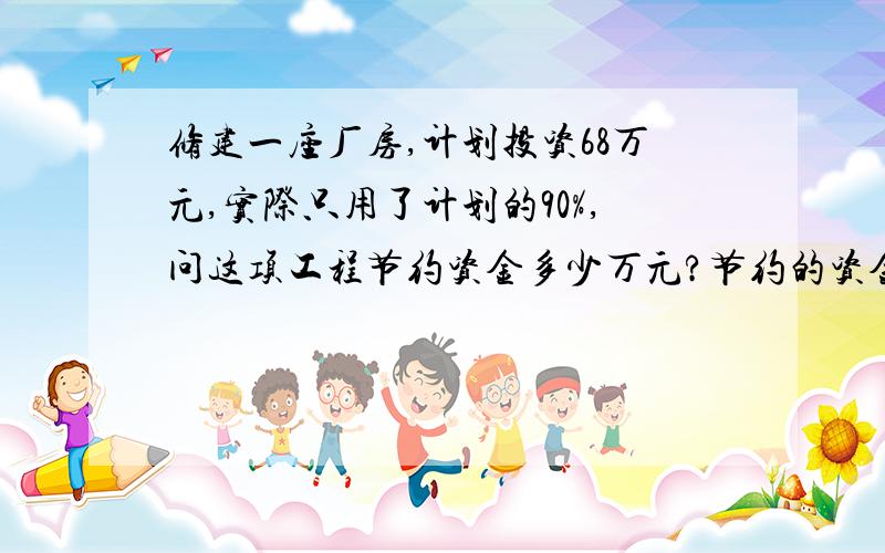 修建一座厂房,计划投资68万元,实际只用了计划的90%,问这项工程节约资金多少万元?节约的资金占计划的百分之几