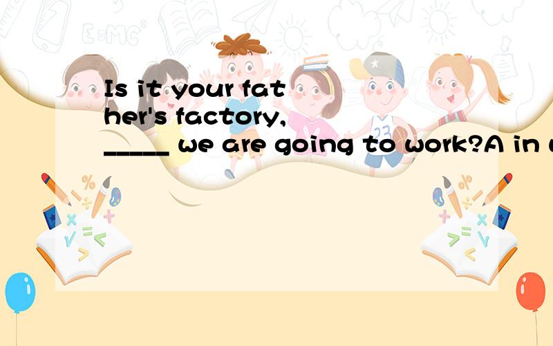 Is it your father's factory,_____ we are going to work?A in whichB whichC whereD A or B麻烦说一下理由可答案是D,我选的是C(其实我也觉得是选AC比较好,大概是原题目错了,