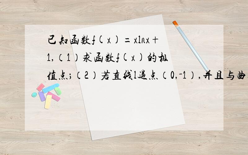 已知函数f(x)=xlnx+1,（1）求函数f(x)的极值点；（2）若直线l过点（0,-1）,并且与曲线y=f(x)相切,求直线l的斜率.